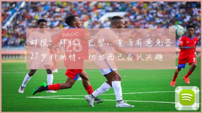 邮报：拜仁、巴黎、皇马有意免签27岁科纳特，切尔西已否认兴趣