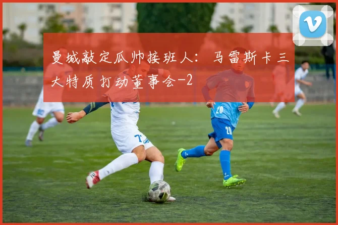 曼城敲定瓜帅接班人：马雷斯卡三大特质打动董事会