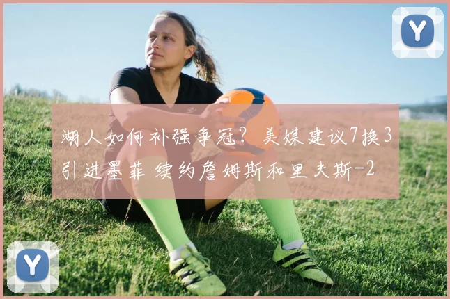 湖人如何补强争冠？美媒建议7换3引进墨菲 续约詹姆斯和里夫斯