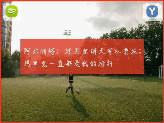 阿尔特塔：廷贝尔明天可以首发；恩里克一直都是我的标杆