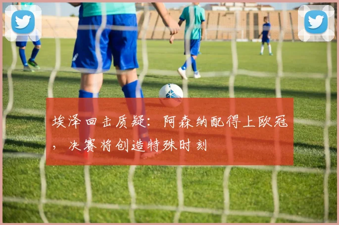 埃泽回击质疑：阿森纳配得上欧冠，决赛将创造特殊时刻