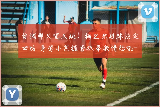 你搁那又唱又跳！梅里尔进球淡定回防 身旁小黑握紧双拳激情怒吼