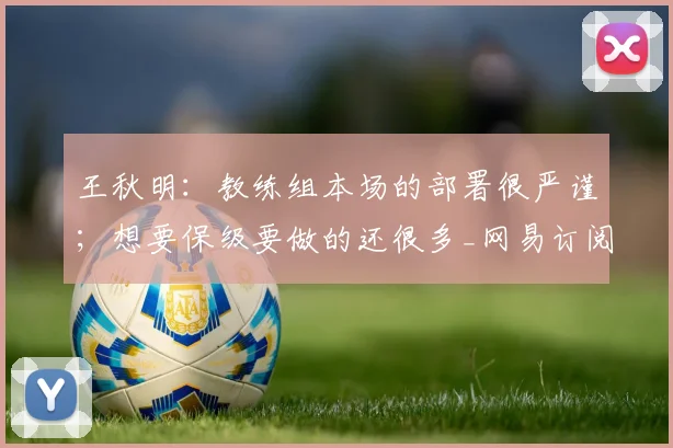 王秋明：教练组本场的部署很严谨；想要保级要做的还很多_网易订阅