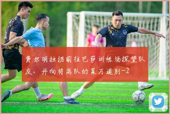 费尔明拄拐前往巴萨训练场探望队友，并向将离队的莱万道别