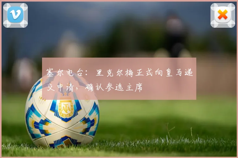 塞尔电台：里克尔梅正式向皇马递交申请，确认参选主席