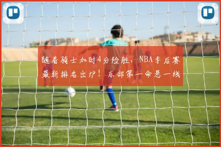 随着骑士加时4分险胜，NBA季后赛最新排名出炉！东部第一命悬一线_1