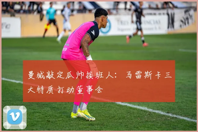 曼城敲定瓜帅接班人：马雷斯卡三大特质打动董事会