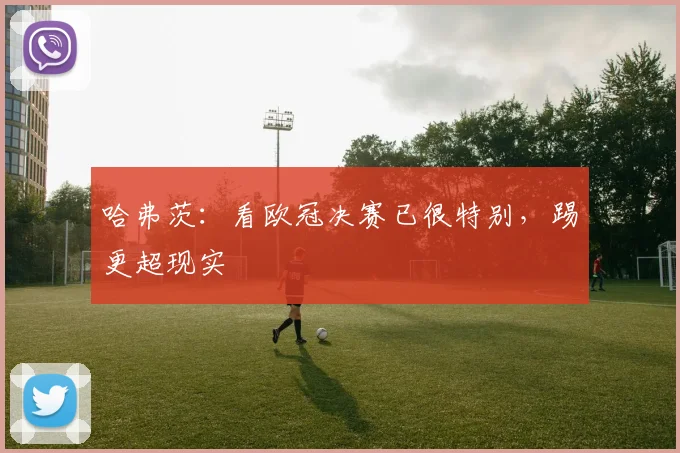 哈弗茨：看欧冠决赛已很特别，踢更超现实