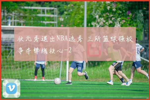状元秀退出NBA选秀 三所篮球强校争夺锋线核心
