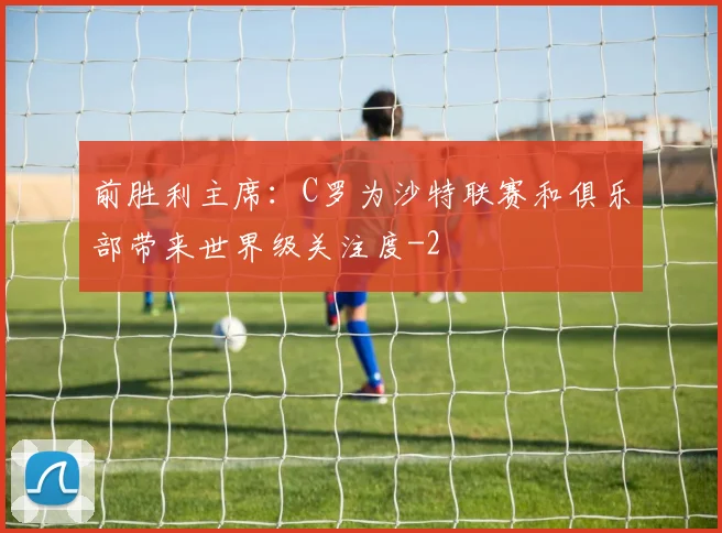 前胜利主席：C罗为沙特联赛和俱乐部带来世界级关注度
