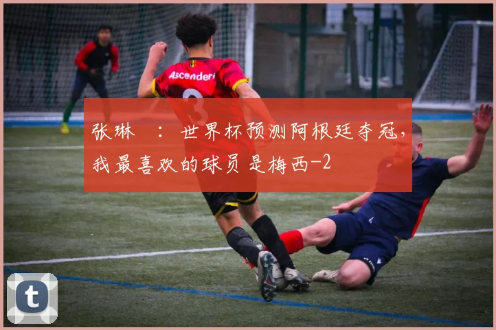 张琳芃：世界杯预测阿根廷夺冠，我最喜欢的球员是梅西