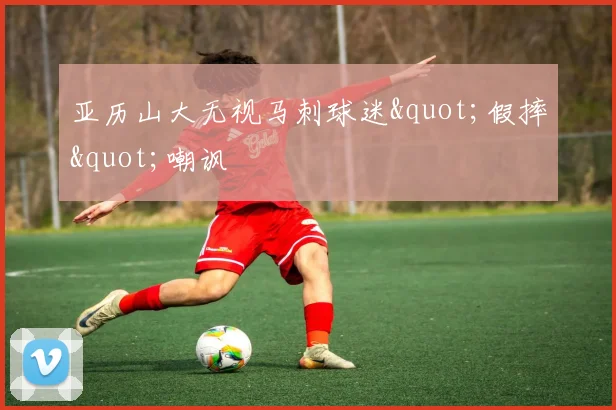 亚历山大无视马刺球迷"假摔"嘲讽