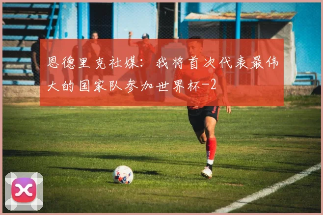 恩德里克社媒:我将首次代表最伟大的国家队参加世界杯